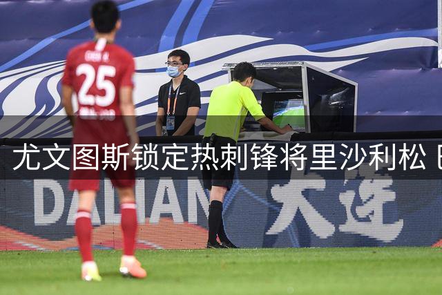 尤文图斯锁定热刺锋将里沙利松 巴西射手或成今夏转会市场焦点