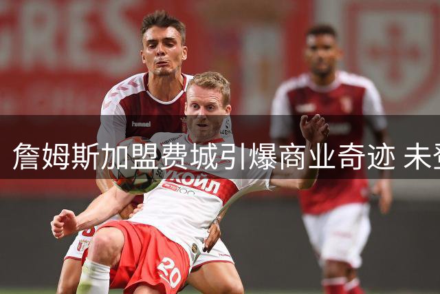 詹姆斯加盟费城引爆商业奇迹 未登场已刷新7项NBA历史纪录